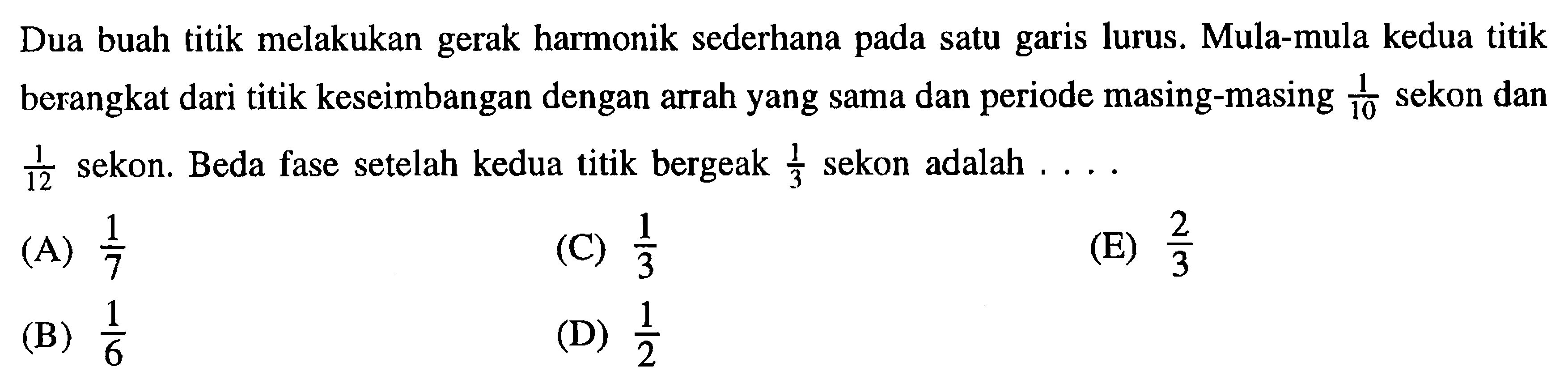 Dua buah titik melakukan gerak harmonik sederhana pada satu garis lurus. Mula-mula kedua titik berangkat dari titik keseimbangan dengan arrah yang sama dan periode masing-masing 1/10 sekon dan  1/12 sekon. Beda fase setelah kedua titik bergeak 1/3 sekon adalah .... 