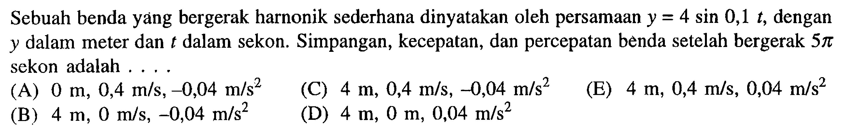 Sebuah benda yang bergerak harnonik sederhana dinyatakan oleh persamaan  y=4 sin 0,1 t , dengan  y  dalam meter dan  t  dalam sekon. Simpangan, kecepatan, dan percepatan benda setelah bergerak  5 pi  sekon adalah ....