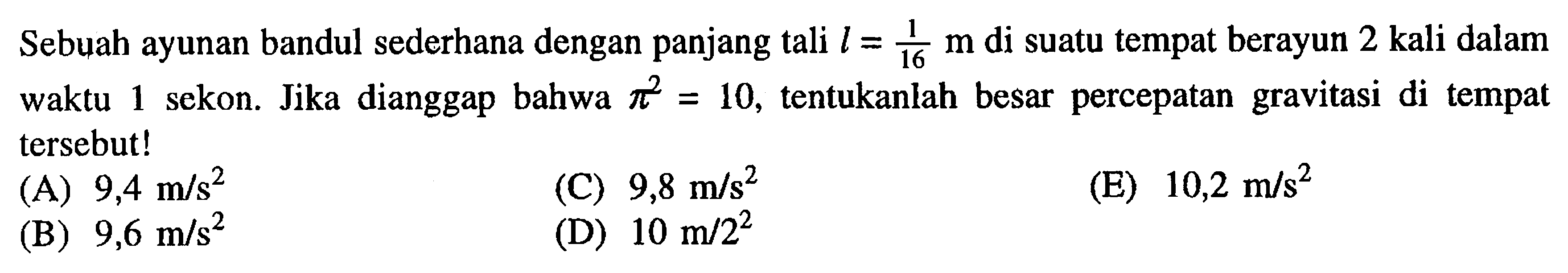 Sebuah ayunan bandul sederhana dengan panjang tali  l=1/16 m  di suatu tempat berayun 2 kali dalam waktu 1 sekon. Jika dianggap bahwa  pi^2=10 , tentukanlah besar percepatan gravitasi di tempat tersebut!(A)  9,4 m/s^2 (C)  9,8 m/s^2 (E)  10,2 m/s^2 (B)  9,6 m/s^2 (D)  10 m / 2^2 