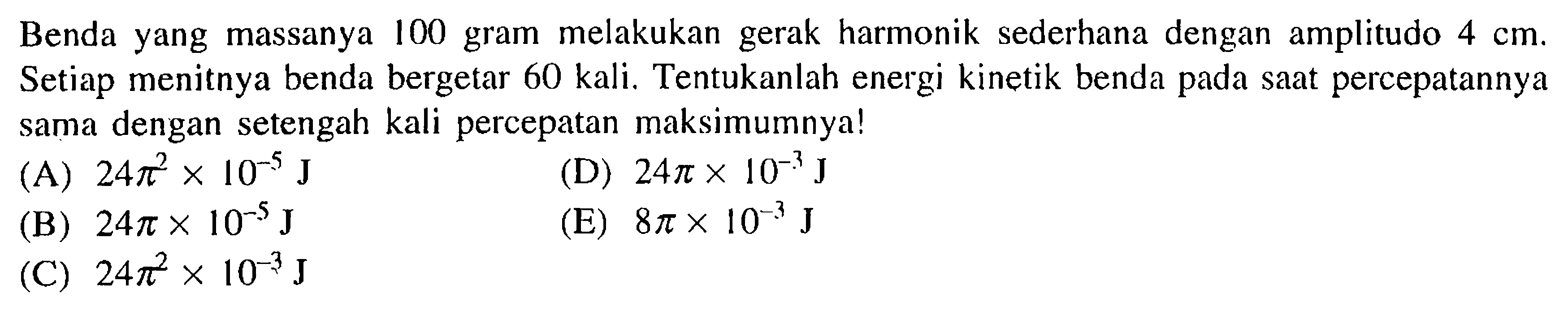 Benda yang massanya 100 gram melakukan gerak harmonik sederhana dengan amplitudo 4 cm. Setiap menitnya benda bergetar 60 kali. Tentukanlah energi kinetik benda pada saat percepatannya sama dengan setengah kali percepatan maksimumnya!