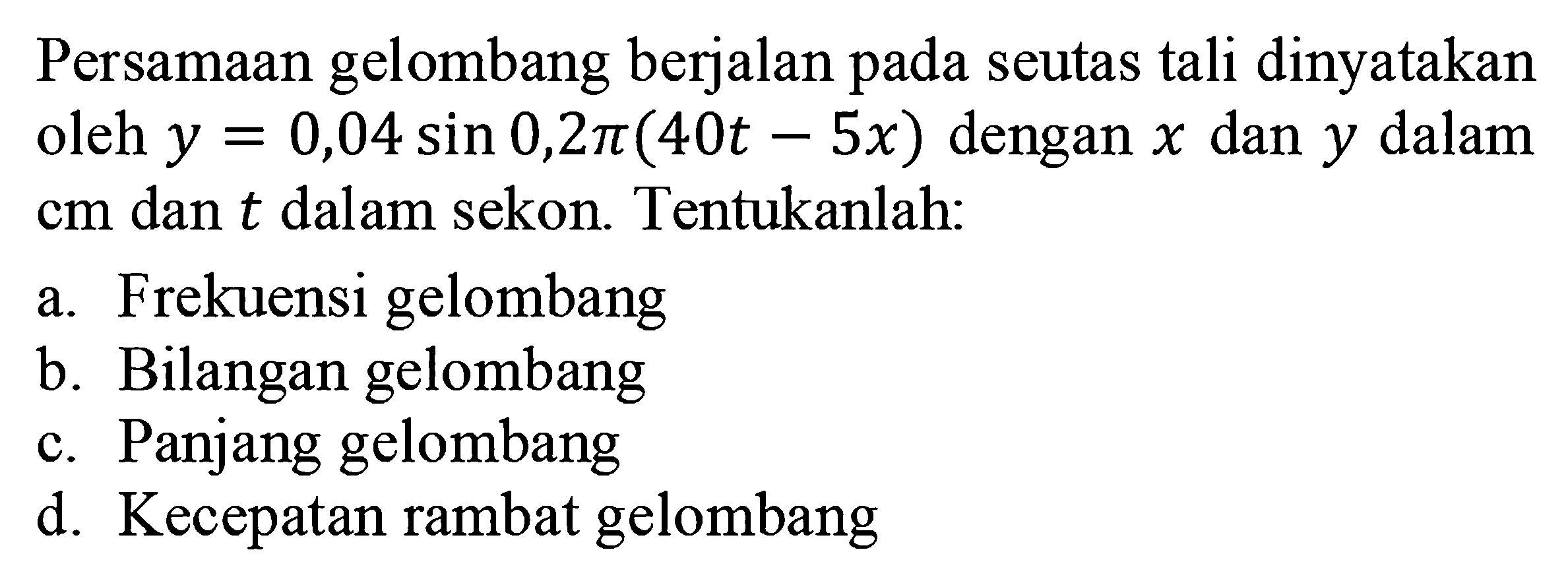 Persamaan gelombang berjalan pada seutas tali dinyatakan oleh  y=0,04 sin 0,2 pi(40t-5x) dengan x dan y dalam cm dan  t  dalam sekon. Tentukanlah:
a. Frekuensi gelombang
b. Bilangan gelombang
c. Panjang gelombang
d. Kecepatan rambat gelombang