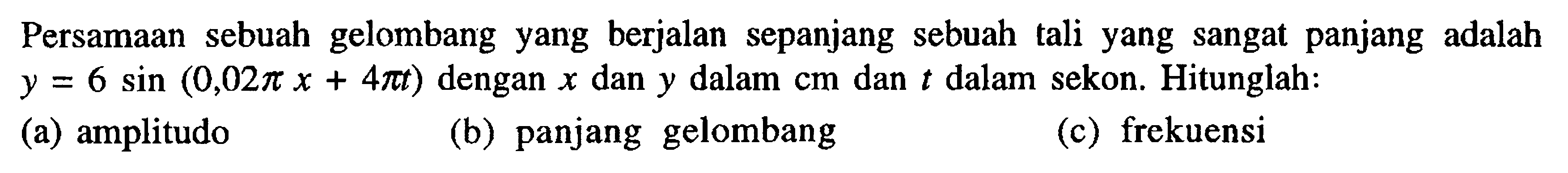 Persamaan sebuah gelombang yang berjalan sepanjang sebuah tali yang sangat panjang adalah y=6 sin (0,02 pi x+4 pi t) dengan x dan y dalam cm dan t dalam sekon. Hitunglah: (a) amplitudo (b) panjang gelombang (c) frekuensi 