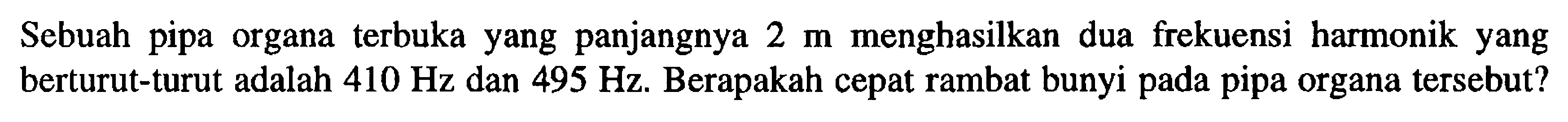 Sebuah pipa organa terbuka yang panjangnya 2 m menghasilkan dua frekuensi harmonik yang berturut-turut adalah 410 Hz dan 495 Hz. Berapakah cepat rambat bunyi pada pipa organa tersebut? 