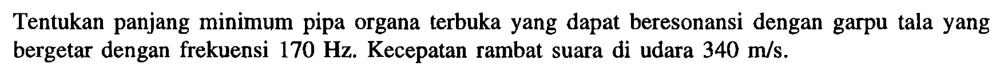 Tentukan panjang minimum pipa organa terbuka yang dapat beresonansi dengan garpu tala yang bergetar dengan frekuensi 170 Hz. Kecepatan rambat suara di udara 340 m/s. 