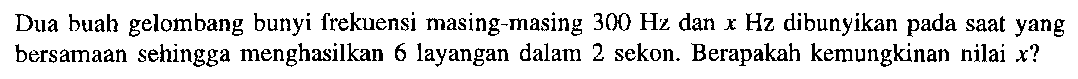 Dua buah gelombang bunyi frekuensi masing-masing  300 Hz  dan  x Hz  dibunyikan pada saat yang bersamaan sehingga menghasilkan 6 layangan dalam 2 sekon. Berapakah kemungkinan nilai  x ? 