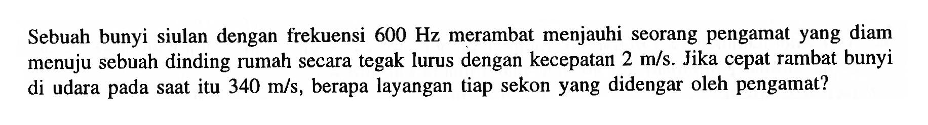 Sebuah bunyi siulan dengan frekuensi 600 Hz merambat menjauhi seorang pengamat yang diam menuju sebuah dinding rumah secara tegak lurus dengan kecepatan 2 m/s. Jika cepat rambat bunyi di udara pada saat itu 340 m/s, berapa layangan tiap sekon yang didengar oleh pengamat?