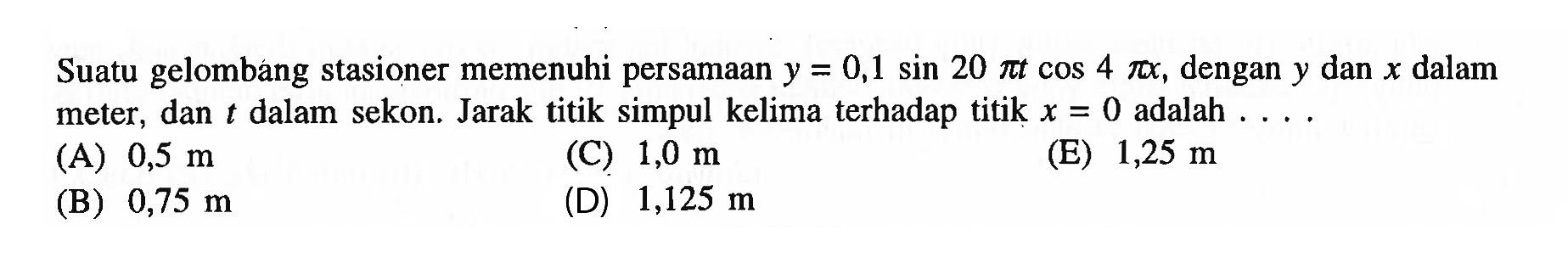 Suatu gelombang stasioner memenuhi persamaan y=0,1 sin(20 pi t) cos(4 pi x), dengan y dan x dalam meter, dan t dalam sekon. Jarak titik simpul kelima terhadap titik x=0 adalah ....