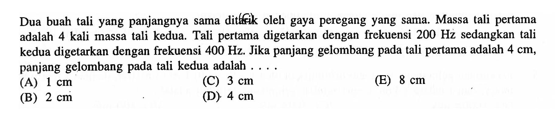 Dua buah tali yang panjangnya sama dittrik oleh gaya peregang yang sama. Massa tali pertama adalah 4 kali massa tali kedua. Tali pertama digetarkan dengan frekuensi  200 Hz  sedangkan tali kedua digetarkan dengan frekuensi  400 Hz . Jika panjang gelombang pada tali pertama adalah  4 cm , panjang gelombang pada tali kedua adalah ....
(A)  1 cm 
(C)  3 cm 
(E)  8 cm 
(B)  2 cm 
(D)  4 cm 