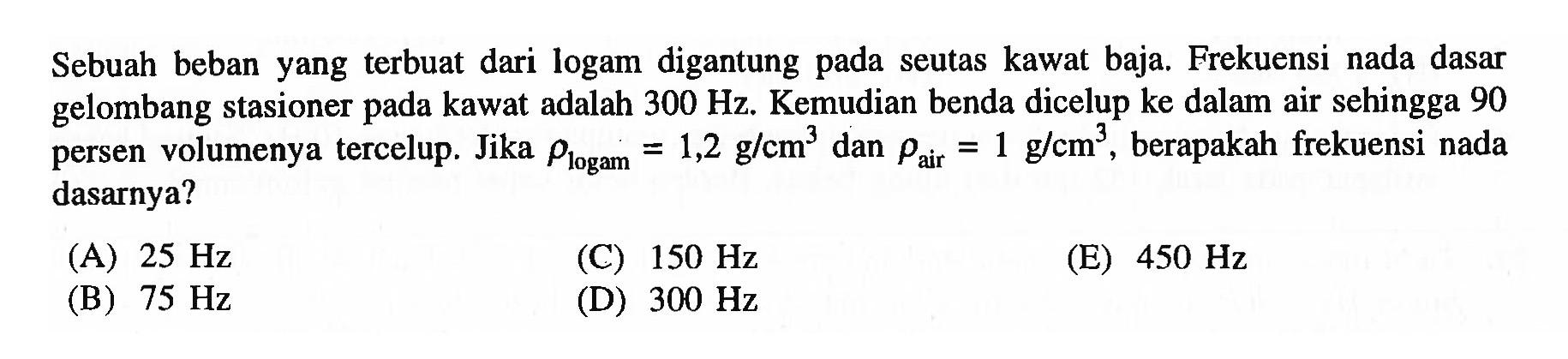 Sebuah beban yang terbuat dari logam digantung pada seutas kawat baja. Frekuensi nada dasar gelombang stasioner pada kawat adalah  300 Hz . Kemudian benda dicelup ke dalam air sehingga 90 persen volumenya tercelup. Jika  rho_( {logam ))=1,2 g / cm^3  dan  rho_( {air ))=1 g / cm^3 , berapakah frekuensi nada dasarnya?
(A)  25 Hz 
(C)  150 Hz 
(E)  450 Hz 
(B)  75 Hz 
(D)  300 Hz 