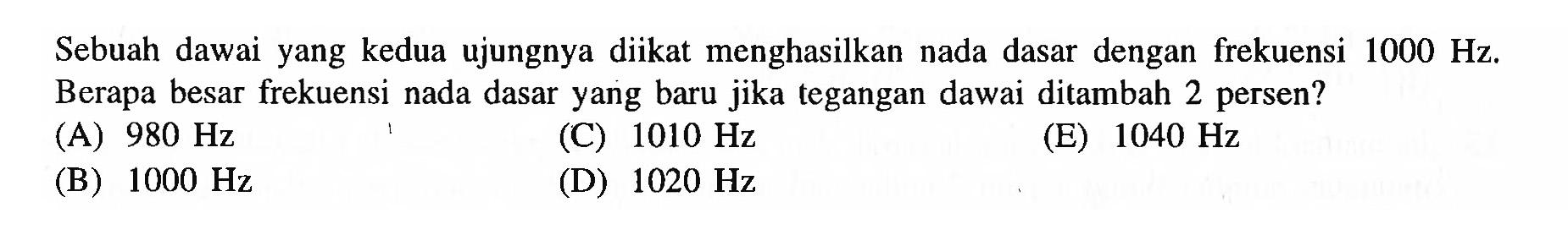 Sebuah dawai yang kedua ujungnya diikat menghasilkan nada dasar dengan frekuensi  1000 Hz . Berapa besar frekuensi nada dasar yang baru jika tegangan dawai ditambah 2 persen?
(A)  980 Hz 
(C)  1010 Hz 
(E)  1040 Hz 
(B)  1000 Hz 
(D)  1020 Hz 