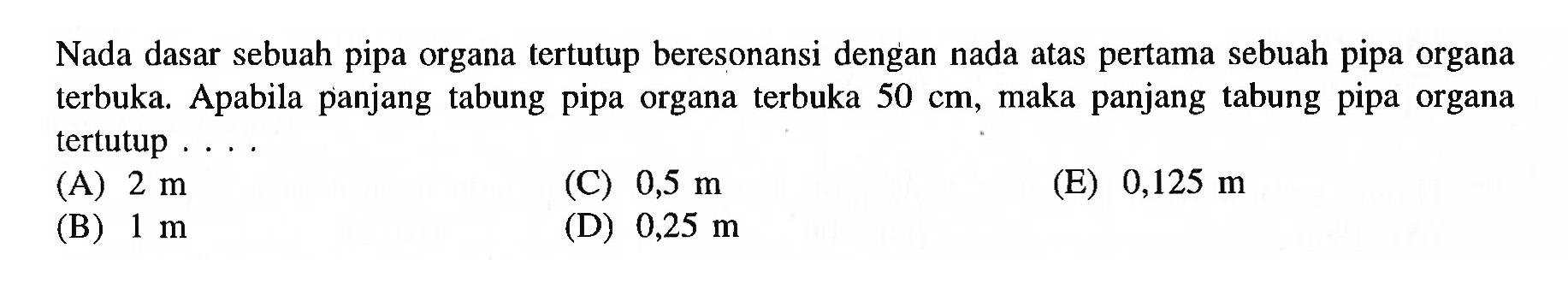 Nada dasar sebuah pipa organa tertutup beresonansi dengan nada atas pertama sebuah pipa organa terbuka. Apabila panjang tabung pipa organa terbuka  50 cm , maka panjang tabung pipa organa tertutup ....
(A)  2 m 
(C)  0,5 m 
(E)  0,125 m 
(B)  1 m 
(D)  0,25 m 