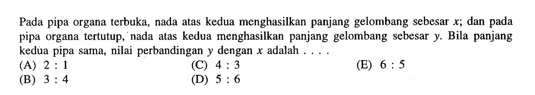 Pada pipa organa terbuka, nada atas kedua menghasilkan panjang gelombang sebesar  x ; dan pada pipa organa tertutup, nada atas kedua menghasilkan panjang gelombang sebesar  y . Bila panjang kedua pipa sama, nilai perbandingan  y  dengan  x  adalah ....
(A)  2: 1 
(C)  4: 3 
(E)  6: 5 
(B)  3: 4 
(D)  5: 6 