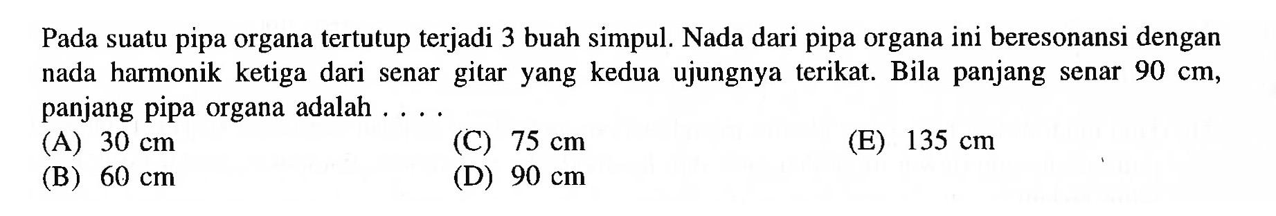 Pada suatu pipa organa tertutup terjadi 3 buah simpul. Nada dari pipa organa ini beresonansi dengan nada harmonik ketiga dari senar gitar yang kedua ujungnya terikat. Bila panjang senar  90 cm , panjang pipa organa adalah ....
(A)  30 cm 
(C)  75 cm 
(E)  135 cm 
(B)  60 cm 
(D)  90 cm 