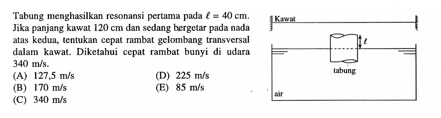 Tabung menghasilkan resonansi pertama pada  l=40 cm . Jika panjang kawat  120 cm  dan sedang bergetar pada nada atas kedua, tentukan cepat rambat gelombang transversal dalam kawat. Diketahui cepat rambat bunyi di udara  340 m / s .
(A)  127,5 m / s 
(D)  225 m / s 
(B)  170 m / s 
(E)  85 m / s 