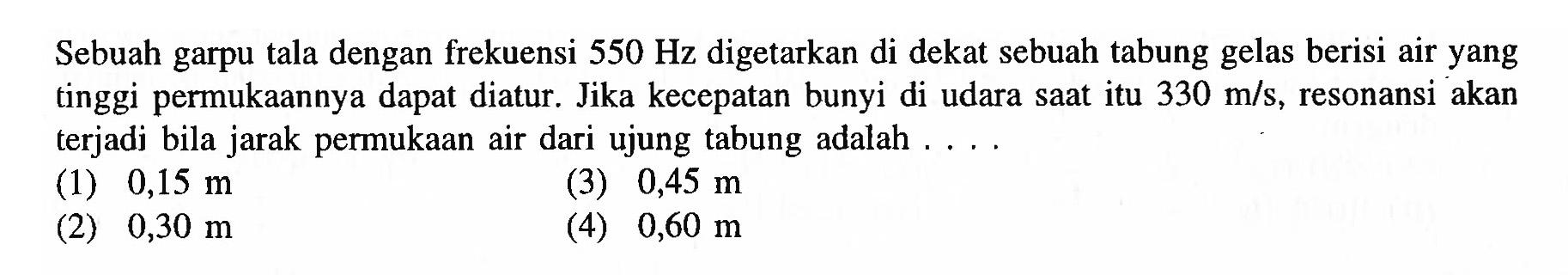 Sebuah garpu tala dengan frekuensi  550 Hz  digetarkan di dekat sebuah tabung gelas berisi air yang tinggi permukaannya dapat diatur. Jika kecepatan bunyi di udara saat itu  330 m / s , resonansi akan terjadi bila jarak permukaan air dari ujung tabung adalah ....
(1)  0,15 m 
(3)  0,45 m 
(2)  0,30 m 
(4)  0,60 m 