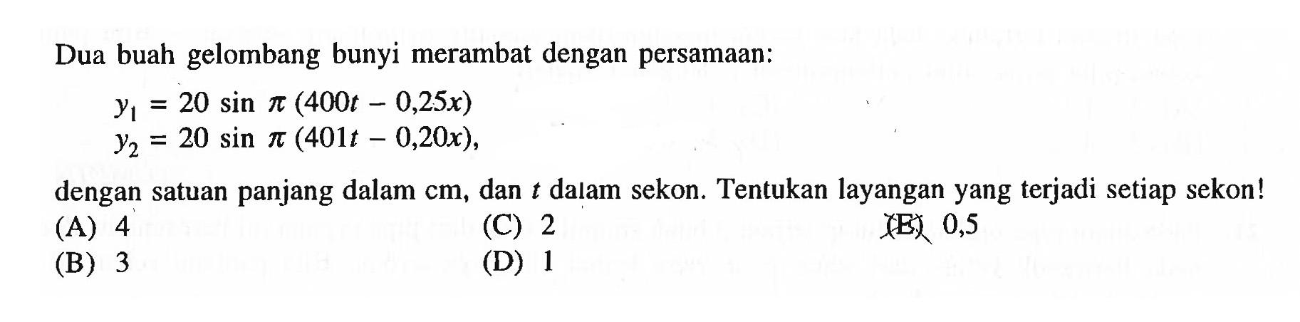 Dua buah gelombang bunyi merambat dengan persamaan:

\begin{array}/{l}
y_{1}=20 sin pi(400 t-0,25 x) 
y_{2}=20 sin pi(401 t-0,20 x),
\end{array}

dengan satuan panjang dalam  cm , dan  t  dalam sekon. Tentukan layangan yang terjadi setiap sekon!
(A) 4
(C) 2
(E) 0,5
(B) 3
(D) 1