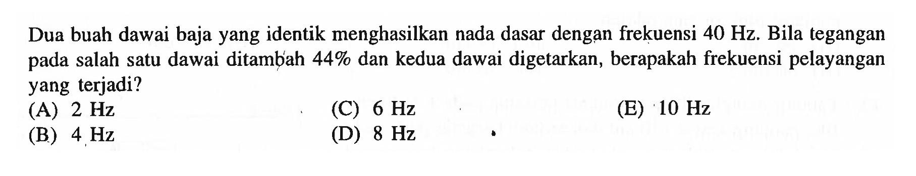 Dua buah dawai baja yang identik menghasilkan nada dasar dengan frekuensi  40 Hz . Bila tegangan pada salah satu dawai ditambiah  44 %  dan kedua dawai digetarkan, berapakah frekuensi pelayangan yang terjadi?
(A)  2 Hz 
(C)  6 Hz 
(E)  10 Hz 
(B)  4 Hz 
(D)  8 Hz 