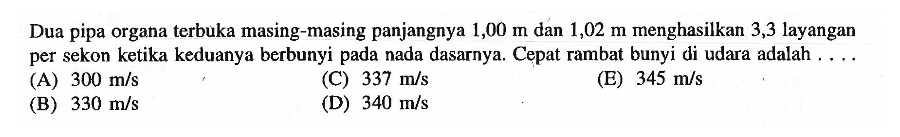 Dua pipa organa terbuka masing-masing panjangnya  1,00 m  dan  1,02 m  menghasilkan 3,3 layangan per sekon ketika keduanya berbunyi pada nada dasarnya. Cepat rambat bunyi di udara adalah ....
(A)  300 m / s 
(C)  337 m / s 
(E)  345 m / s 
(B)  330 m / s 
(D)  340 m / s 