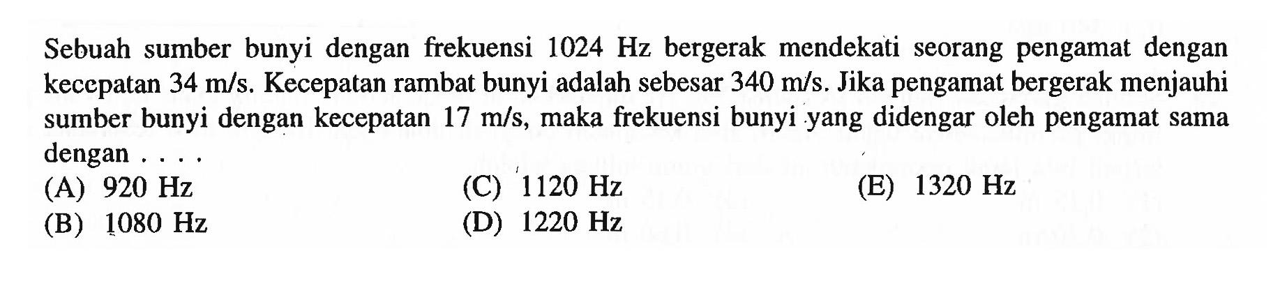 Sebuah sumber bunyi dengan frekuensi  1024 Hz  bergerak mendekati seorang pengamat dengan kecepatan  34 m / s . Kecepatan rambat bunyi adalah sebesar  340 m / s . Jika pengamat bergerak menjauhi sumber bunyi dengan kecepatan  17 m / s , maka frekuensi bunyi yang didengar oleh pengamat sama dengan ....
(A)  920 Hz 
(C)  1120 Hz 
(E)  1320 Hz 
(B)  1080 Hz 
(D)  1220 Hz 