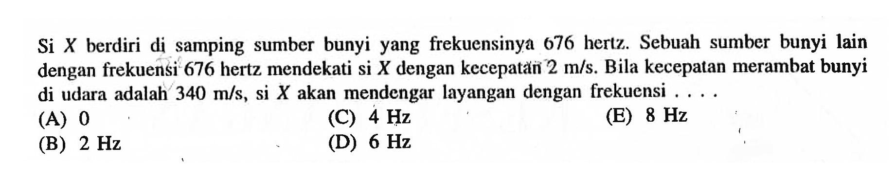 Si  X  berdiri di samping sumber bunyi yang frekuensinya 676 hertz. Sebuah sumber bunyi lain dengan frekuensi 676 hertz mendekati si  X  dengan kecepatain  2 m / s . Bila kecepatan merambat bunyi di udara adalah  340 m / s , si  X  akan mendengar layangan dengan frekuensi . ...
(A) 0
(C)  4 Hz 
(E)  8 Hz 
(B)  2 Hz 
(D)  6 Hz 