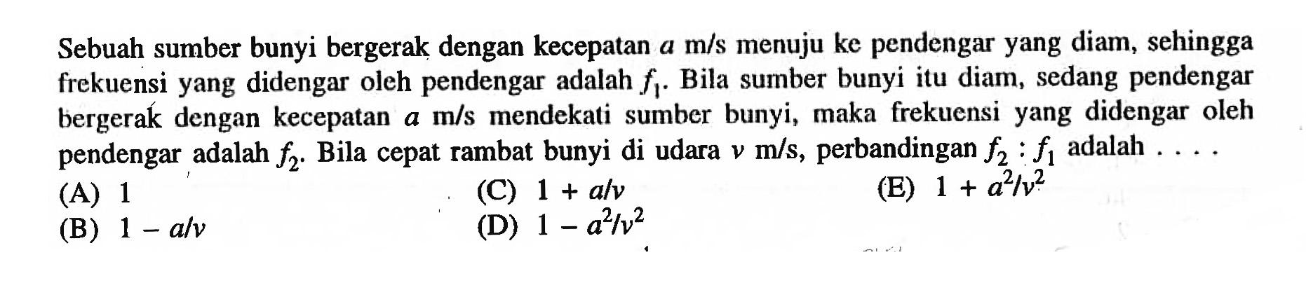 Sebuah sumber bunyi bergerak dengan kecepatan  a m / s  menuju ke pendengar yang diam, sehingga frekuensi yang didengar oleh pendengar adalah  f_{1} . Bila sumber bunyi itu diam, sedang pendengar bergeraḱ dengan kecepatan  a m / s  mendekati sumber bunyi, maka frekuensi yang didengar oleh pendengar adalah  f_{2} . Bila cepat rambat bunyi di udara  v m / s , perbandingan  f_{2}: f_{1}  adalah  .... . 
(A) 1
(C)  1+a / v 
(E)  1+a^2 / v^2 
(B)  1-a / v 
(D)  1-a^2 / v^2 