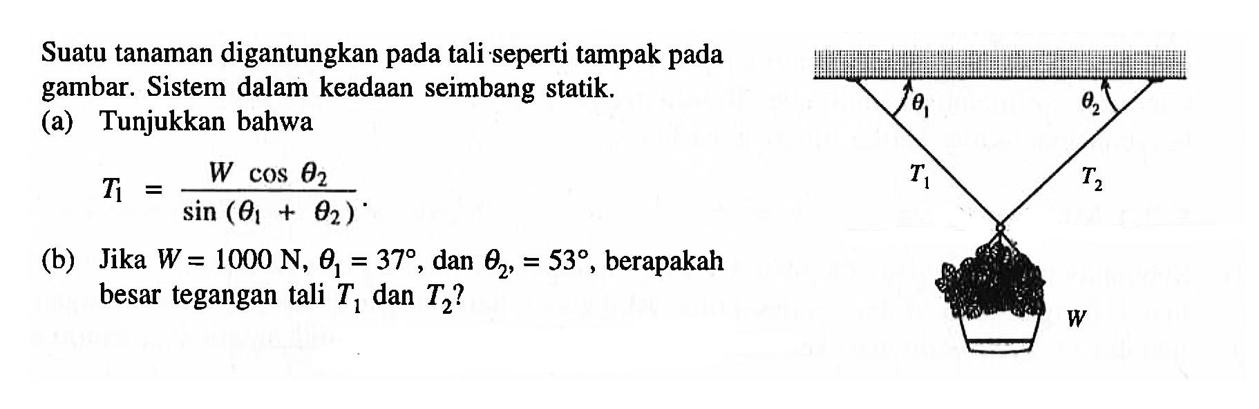 Suatu tanaman digantungkan pada tali seperti tampak pada gambar. Sistem dalam keadaan seimbang statik.
(a) Tunjukkan bahwa 
T1 = (W cos theta 2) / (sin (theta 1 + theta 2))
(b) Jika  W=1000 N, theta 1 = 37 , dan theta 2 ,=53 , berapakah besar tegangan tali T1 dan T2  ?
theta 1 theta 2 T1 T2 W 