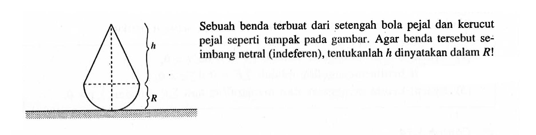 Sebuah benda terbuat dari setengah bola pejal dan kerucut pejal seperti tampak pada gambar. Agar benda tersebut seimbang netral (indeferen), tentukanlah h dinyatakan dalam R! h R 