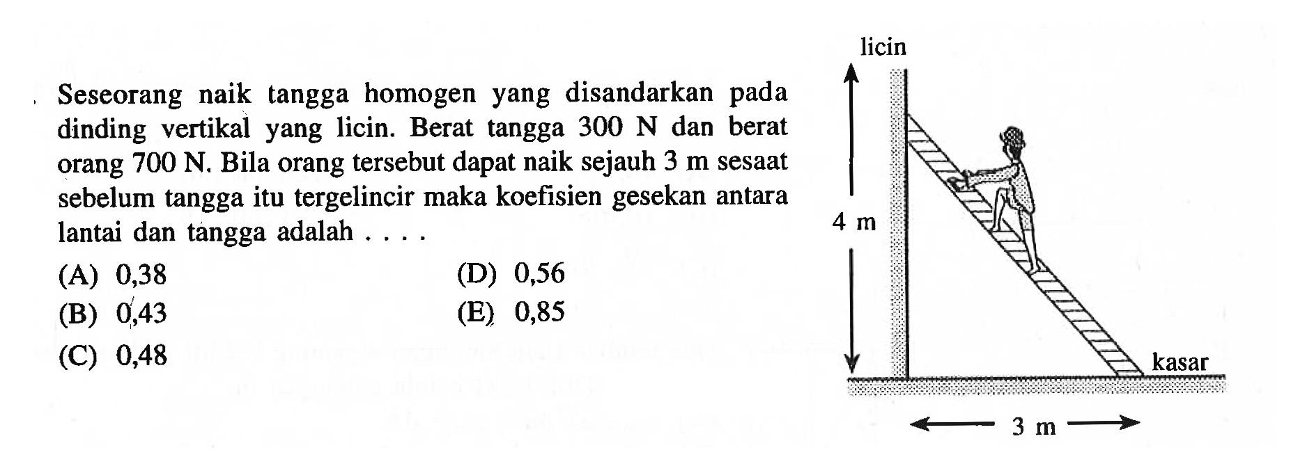 Seseorang naik tangga homogen yang disandarkan pada dinding vertikal yang licin. Berat tangga 300 N dan berat orang 700 N. Bila orang tersebut dapat naik sejauh 3 m sesaat sebelum tangga itu tergelincir maka koefisien gesekan antara lantai dan tangga adalah ... licin 4 m 3 m kasar