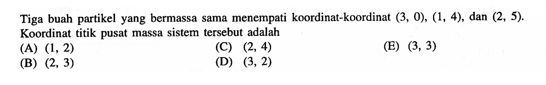 Tiga buah partikel yang bermassa sama menempati koordinat-koordinat (3, 0), (1, 4), dan (2, 5) Koordinat titik pusat massa sistem tersebut adalah