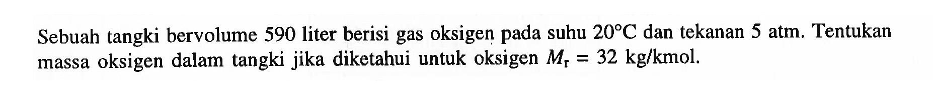 Sebuah tangki bervolume 590 liter berisi gas oksigen pada suhu 20 C dan tekanan 5 atm.  Tentukan massa oksigen dalam tangki jika diketahui untuk oksigen Mr=32 kg/kmol. 
