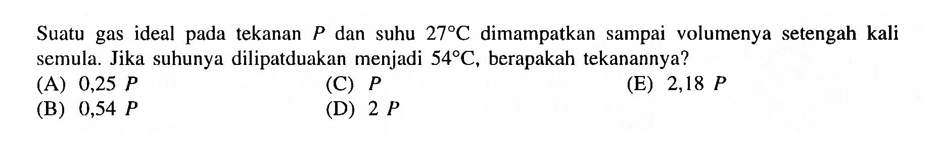 Suatu gas ideal pada tekanan P dan suhu 27 C dimampatkan sampai volumenya setengah kali semula. Jika suhunya dilipatduakan menjadi 54 C, berapakah tekanannya?