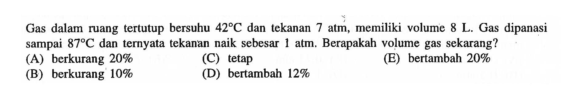 Gas dalam ruang tertutup bersuhu  42 C  dan tekanan 7 atm, memiliki volume  8 L. Gas dipanasi sampai  87 C  dan ternyata tekanan naik sebesar  1 atm.  Berapakah volume gas sekarang? 