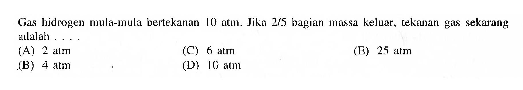 Gas hidrogen mula-mula bertekanan 10 atm. Jika 2/5 bagian massa keluar, tekanan gas sekarang adalah...
