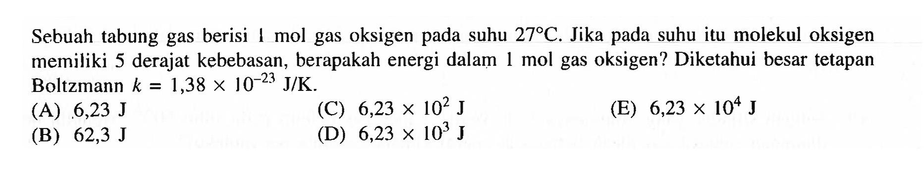 Sebuah tabung gas berisi I mol gas oksigen pada suhu 27 C. Jika pada suhu itu molekul oksigen memiliki 5 derajat kebebasan, berapakah energi dalam 1 mol gas oksigen? Diketahui besar tetapan Boltzmann k=1,38 x 10^-23 J/K. 