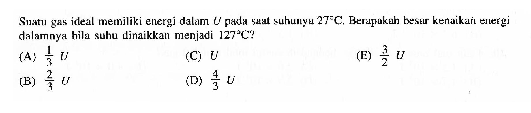 Suatu gas ideal memiliki energi dalam  U  pada saat suhunya  27 C. Berapakah besar kenaikan energi dalamnya bila suhu dinaikkan menjadi  127 C ? 