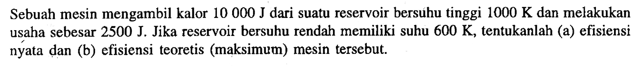 Sebuah mesin mengambil kalor 10000 J dari suatu reservoir bersuhu tinggi 1000 ~K dan melakukan usaha sebesar 2500 J. Jika reservoir bersuhu rendah memiliki suhu 600 ~K, tentukanlah (a) efisiensi nyata dan (b) efisiensi teoretis (maksimum) mesin tersebut.