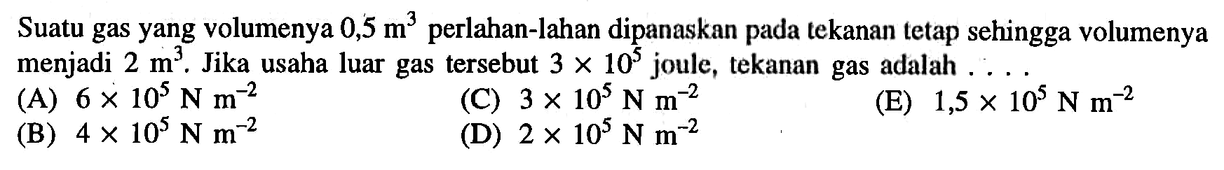 Suatu gas yang volumenya 0,5 m^3 perlahan-lahan dipanaskan pada tekanan tetap sehingga volumenya menjadi 2 m^3. Jika usaha luar gas tersebut 3 x 10^5 joule, tekanan gas adalah ...