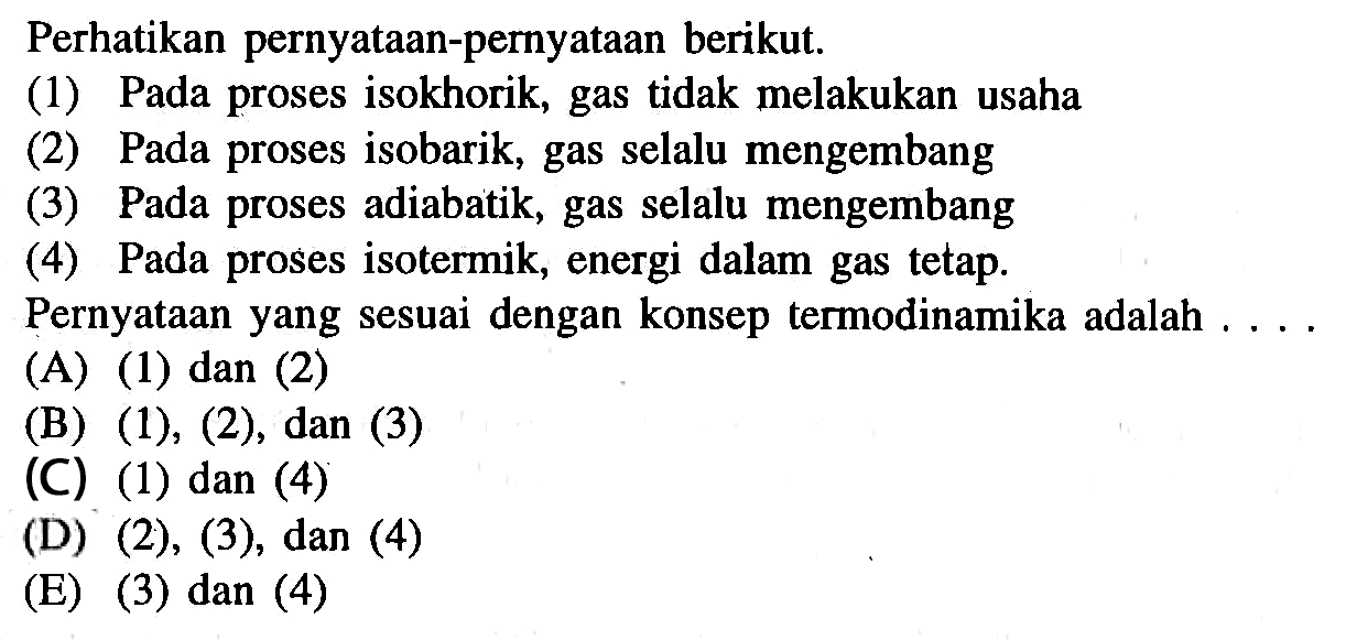 Perhatikan pernyataan-pernyataan berikut.(1) Pada proses isokhorik, gas tidak melakukan usaha(2) Pada proses isobarik, gas selalu mengembang(3) Pada proses adiabatik, gas selalu mengembang(4) Pada proses isotermik, energi dalam gas tetap.Pernyataan yang sesuai dengan konsep termodinamika adalah ....(A) (1) dan (2)(B) (1), (2), dan (3)(C) (1) dan (4)(D)  (2),(3), dan(4) (E) (3) dan (4)