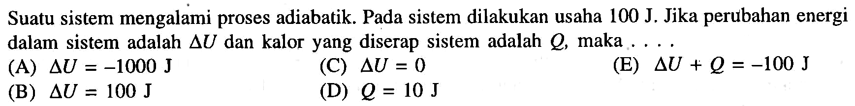 Suatu sistem mengalami proses adiabatik. Pada sistem dilakukan usaha 100 J. Jika perubahan energi dalam sistem adalah segitiga U dan kalor yang diserap sistem adalah Q, maka .... (A)  delta U=-1000 J (B)  delta U=100 J (C)  delta U=0 (D)  Q=10 J (E)  delta U+Q=-100 J 