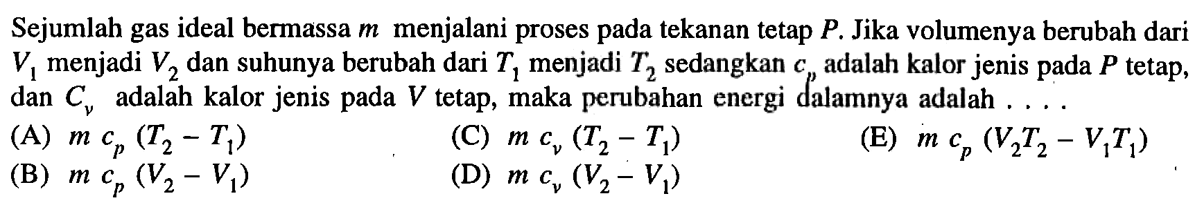 Sejumlah gas ideal bermassa  m  menjalani proses pada tekanan tetap  P . Jika volumenya berubah dari  V1  menjadi  V2  dan suhunya berubah dari  T1  menjadi  T2  sedangkan  cp  adalah kalor jenis pada  P  tetap, dan  Cnu  adalah kalor jenis pada  V  tetap, maka perubahan energi dalamnya adalah ....