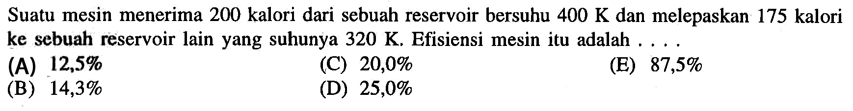 Suatu mesin menerima 200 kalori dari sebuah reservoir bersuhu  400 K  dan melepaskan 175 kalori ke sebuah reservoir lain yang suhunya  320 K . Efisiensi mesin itu adalah ....