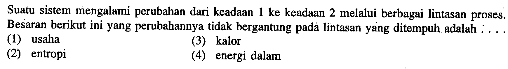 Suatu sistem mengalami perubahan dari keadAn 1 ke keadAn 2 melalui berbagai lintasan proses. Besaran berikut ini yang perubahannya tidak bergantung pada lintasan yang ditempuh.adalah ...
(1) usaha
(3) kalor
(2) entropi
(4) energi dalam