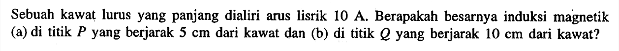 Sebuah kawat lurus yang panjang dialiri arus lisrik 10 A. Berapakah besarnya induksi magnetik (a) di titik P yang berjarak 5 cm dari kawat dan (b) di titik Q yang berjarak 10 cm dari kawat?