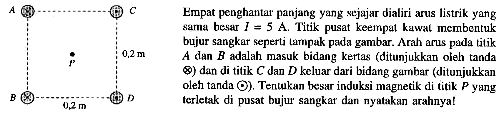 Empat penghantar panjang yang sejajar dialiri arus listrik yang sama besar I = 5 A. Titik pusat keempat kawat membentuk bujur sangkar seperti tampak gambar. Arah arus pada titik A dan B adalah masuk bidang kertas (ditunjukkan oleh tanda dan di titik C dan D keluar dari bidang gambar (ditunjukkan oleh tanda) dan di titik C dan D keluar dari bidang gambar (ditunjukkan oleh tanda). Tentukan besar induksi magnetik di titik P terletak di pusat bujur sangkar dan nyatakan arahnya! A B C D P 0,2 m