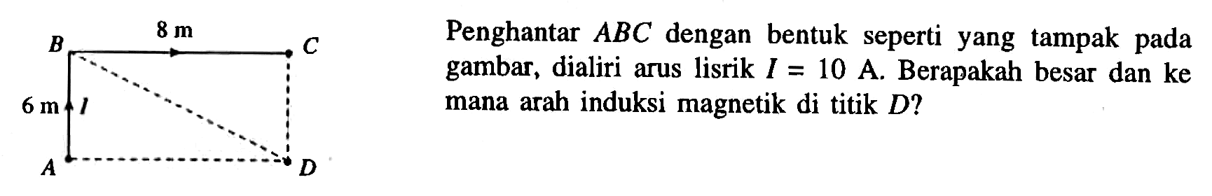 Penghantar ABC dengan bentuk seperti yang tampak pada gambar, dialiri arus listrik I = 10 A. Berapakah besar dan kemana arah induksi magnetik di titik D? 8 m 6 m