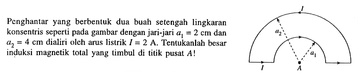 Penghantar yang berbentuk dua buah  setengah lingkaran konsentris seperti pada gambar dengan jari-jari a1 =2 cm dan a2 = 4 cm dialiri oleh arus listrik I = 2 A. Tentukanlah besar induksi magnetik total yang timbul di titik pusat A! l a2 a1 l A