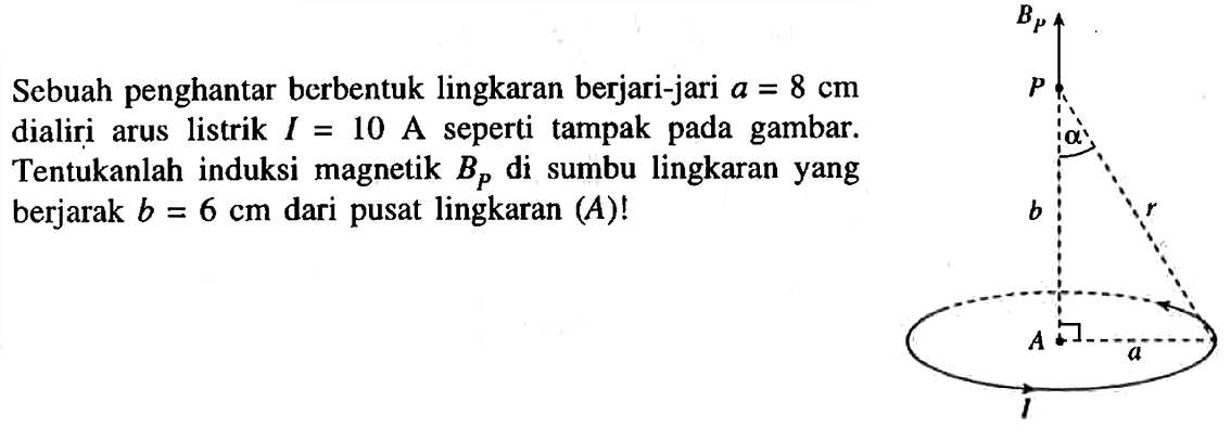 Sebuah penghantar berbentuk lingkaran berjari-jari a = 8 cm dialiri arus listrik I = 10 A seperti tampak pada gambar. Tentukanlah induksi magnetik Bp di sumbu lingkaran yang berjarak b = 6 cm dari pusat lingkaran (A)!