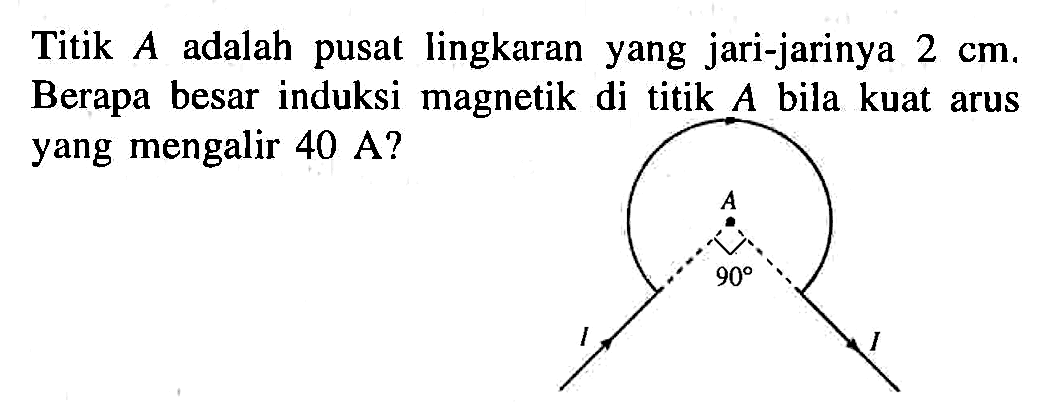 Titik A adalah pusat lingkaran yang jari-jarinya 2 cm. Berapa besar induksi magnetik di titik A bila kuat arus yang mengalir 40 A? A 90 I