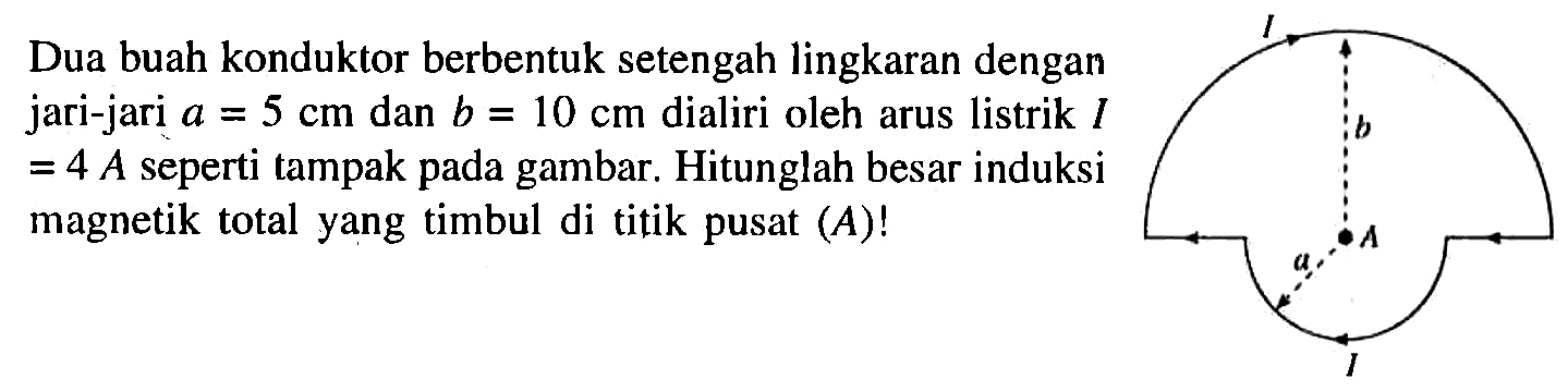 Dua buah konduktor berbentuk setengah lingkaran dengan jari-jari a = 5 cm dan b = 10 cm dialiri oleh arus listrik I = 4 A seperti tampak pada gambar. Hitunglah besar induksi magnetik total yang timbul di titik pusat (A)!