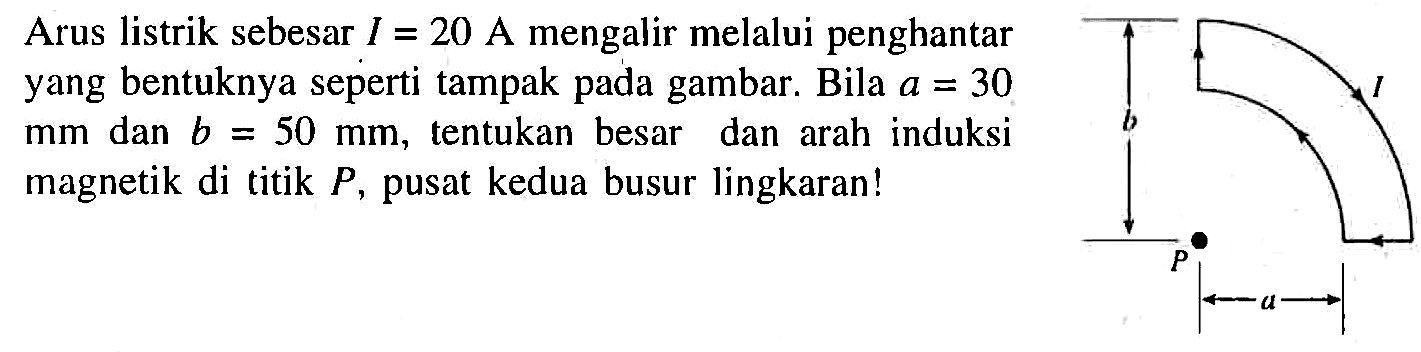 Arus listrik sebesar I = 20 A mengalir melalui penghantar yang bentuknya seperti tampak pada gambar. Bila a = 30 mm dan b = 50 mm, tentukan besar dan arah induksi magnetik di titik P, pusat kedua busur lingkaran! I b P a